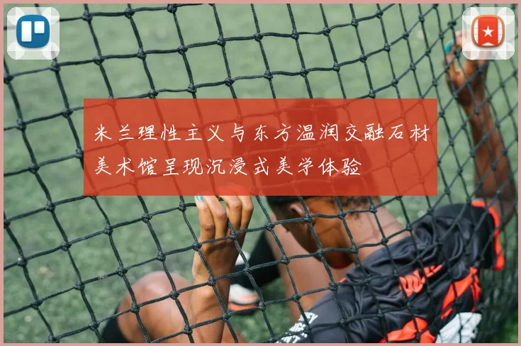 米兰理性主义与东方温润交融石材美术馆呈现沉浸式美学体验